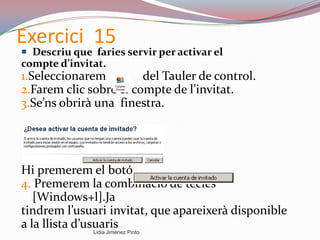 Exercici 15
 Descriu que faries servir per activar el
compte d’invitat.
1.Seleccionarem del Tauler de control.
2.Farem clic sobre el compte de l’invitat.
3.Se’ns obrirà una finestra.
Hi premerem el botó
4. Premerem la combinació de tecles
[Windows+l].Ja
tindrem l’usuari invitat, que apareixerà disponible
a la llista d’usuaris
Lidia Jiménez Pinto
 