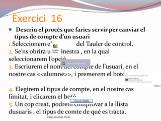 Exercici 16
 Descriu el procés que faries servir per canviar el
tipus de compte d’un usuari
1.Seleccionem els del Tauler de control.
2. Se’ns obrirà una finestra , en la qual
seleccionarem l’opció
3. Escriurem el nom del compte de l’usuari, en el
nostre cas <<alumne>>, i premerem el botó
4. Elegirem el tipus de compte, en el nostre cas
limitat, i clicarem el botó
5. Un cop creat, podrem comprovar a la llista
dusuaris , el tipus de comte de què es tracta.
Lidia Jiménez Pinto
 