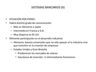 SISTEMAS BANCARIOS (II)


• SITUACIÓN POR PAÍSES:
• Habrá distinto grado de concentración:
   – Más en Alemania y Japón
   – Intermedia en Francia y G.B.
   – Muy dispersa en EE.UU.
• Diferente participación en el desarrollo industrial
   – Alemania: bancos universales que no sólo apoyan al la industria sino
      que invierten en la creación de empresas
   – Estados Unidos y Gran Bretaña
        • Predominan los mercados de valores
        • Hay banca de inversión → intermediarios financieros
 