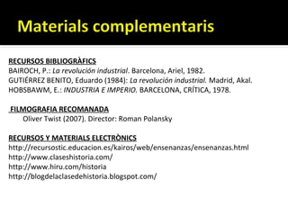 RECURSOS BIBLIOGRÀFICS
BAIROCH, P.: La revolución industrial. Barcelona, Ariel, 1982.
GUTIÉRREZ BENITO, Eduardo (1984): La revolución industrial. Madrid, Akal.
HOBSBAWM, E.: INDUSTRIA E IMPERIO. BARCELONA, CRÍTICA, 1978.

FILMOGRAFIA RECOMANADA
   Oliver Twist (2007). Director: Roman Polansky

RECURSOS Y MATERIALS ELECTRÒNICS
http://recursostic.educacion.es/kairos/web/ensenanzas/ensenanzas.html
http://www.claseshistoria.com/
http://www.hiru.com/historia
http://blogdelaclasedehistoria.blogspot.com/
 