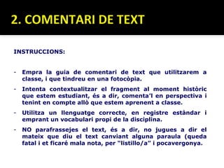 INSTRUCCIONS:


-   Empra la guia de comentari de text que utilitzarem a
    classe, i que tindreu en una fotocòpia.
-   Intenta contextualitzar el fragment al moment històric
    que estem estudiant, és a dir, comenta’l en perspectiva i
    tenint en compte allò que estem aprenent a classe.
-   Utilitza un llenguatge correcte, en registre estàndar i
    emprant un vocabulari propi de la disciplina.
-   NO parafrassejes el text, és a dir, no jugues a dir el
    mateix que diu el text canviant alguna paraula (queda
    fatal i et ficaré mala nota, per “listillo/a” i pocavergonya.
 