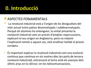  ASPECTES FONAMENTALS
 La revolució industrial està a l’origen de les desigualtats del
  món actual entre països desenvolupats i subdesenvolupats.
  Perquè els alumnes ho entenguen, la unitat presenta la
  revolució industrial com un procés d’àmplies repercussions,
  explicant el seu origen en Anglaterra, però no reduint
  l’explicació només a aquest cas, sinó analitzar també el procés
  europeu.

   És important explicar la revolució industrial com una evolució
    contínua que continua en els nostres dies (es parla de tercera
    revolució industrial), entroncant el tema amb els avanços dels
    últims anys en la ciència i en les telecomunicacions.
 