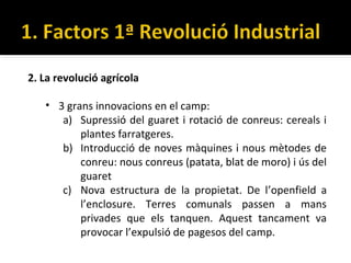 2. La revolució agrícola

   • 3 grans innovacions en el camp:
      a) Supressió del guaret i rotació de conreus: cereals i
          plantes farratgeres.
      b) Introducció de noves màquines i nous mètodes de
          conreu: nous conreus (patata, blat de moro) i ús del
          guaret
      c) Nova estructura de la propietat. De l’openfield a
          l’enclosure. Terres comunals passen a mans
          privades que els tanquen. Aquest tancament va
          provocar l’expulsió de pagesos del camp.
 
