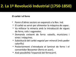 El carbó i el ferro

• Foren d’altres sectors en expansió a la Rev. Ind.
 • El carbó va servir per alimentar la màquina de vapor.
 • Va millorar la mineria amb la introducció de vigues
   de ferro, rails i vagonetes.
 • Demanda creixent de ferro: vaixells, municions i
   eines i màquines.
 • Substitució del carbó vegetal per mineral (més poder
   calorífic)
 • Posteriorment s’introdueix el laminat de ferro i el
   convertidor Bessemer (ferro en acer).
 • Això possibilità l’expansió del ferrocarril.
 