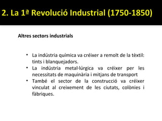 Altres sectors industrials


   • La indústria química va créixer a remolt de la tèxtil:
     tints i blanquejadors.
   • La indústria metal·lúrgica va créixer per les
     necessitats de maquinària i mitjans de transport
   • També el sector de la construcció va créixer
     vinculat al creixement de les ciutats, colònies i
     fàbriques.
 