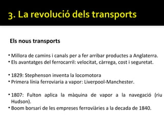 Els nous transports

• Millora de camins i canals per a fer arribar productes a Anglaterra.
• Els avantatges del ferrocarril: velocitat, càrrega, cost i seguretat.

• 1829: Stephenson inventa la locomotora
• Primera línia ferroviaria a vapor: Liverpool-Manchester.

• 1807: Fulton aplica la màquina de vapor a la navegació (riu
  Hudson).
• Boom borsari de les empreses ferroviàries a la decada de 1840.
 