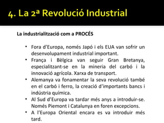 La industrialització com a PROCÉS

   • Fora d’Europa, només Japó i els EUA van sofrir un
     desenvolupament industrial important.
   • França i Bèlgica van seguir Gran Bretanya,
     especialitzant-se en la mineria del carbó i la
     innovació agrícola. Xarxa de transport.
   • Alemanya va fonamentar la seva revolució també
     en el carbó i ferro, la creació d’importants bancs i
     indústria química.
   • Al Sud d’Europa va tardar més anys a introduir-se.
     Només Piemont i Catalunya en foren excepcions.
   • A l’Europa Oriental encara es va introduir més
     tard.
 