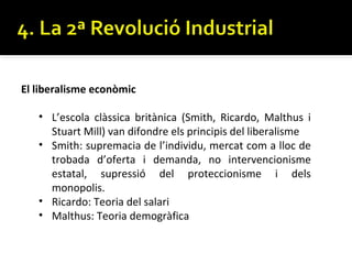El liberalisme econòmic

   • L’escola clàssica britànica (Smith, Ricardo, Malthus i
     Stuart Mill) van difondre els principis del liberalisme
   • Smith: supremacia de l’individu, mercat com a lloc de
     trobada d’oferta i demanda, no intervencionisme
     estatal, supressió del proteccionisme i dels
     monopolis.
   • Ricardo: Teoria del salari
   • Malthus: Teoria demogràfica
 