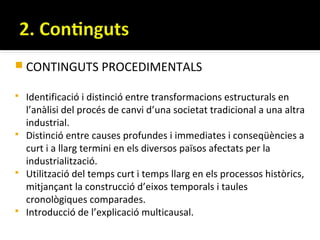  CONTINGUTS PROCEDIMENTALS

   Identificació i distinció entre transformacions estructurals en
    l’anàlisi del procés de canvi d’una societat tradicional a una altra
    industrial.
   Distinció entre causes profundes i immediates i conseqüències a
    curt i a llarg termini en els diversos països afectats per la
    industrialització.
   Utilització del temps curt i temps llarg en els processos històrics,
    mitjançant la construcció d’eixos temporals i taules
    cronològiques comparades.
   Introducció de l’explicació multicausal.
 