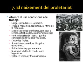  Afronta duras condiciones de
 trabajo:
  ▪ Largas jornadas (12-14 horas).
  ▪ Trabajo mecánico, repetitivo, al ritmo de
    la máquina.
  ▪ Míseros sueldos (por horas, jornadas o
    semanas trabajadas, o por nº de piezas).
  ▪ No hay legislación laboral que fije
    condiciones de trabajo y salarios.
  ▪ Despidos fáciles.
  ▪ Sometidos a una dura disciplina
    (sanciones).
  ▪ Ruido intenso y permanente.
  ▪ Suciedad y falta de condiciones
    higiénicas.
  ▪ Calor en verano y frío en invierno.
 