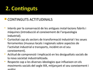  CONTINGUTS ACTITUDINALS

   Interés per la conservació de les antigues instal·lacions fabrils i
    màquines (introducció al coneixement de l’arqueologia
    industrial).
   Curiositat cap als sectors de transformació industrial i les seues
    ferramentes (museus locals i regionals sobre aspectes de
    l’activitat industrial o transports, incidint en el seu
    coneixement).
   Actitud de comprensió i implicació en les desigualtats socials de
    la nova societat industrialitzada.
   Respecte cap a les diverses ideologies que influeixen en els
    moviments socials del segle XIX, mitjançant el seu coneixement i
 