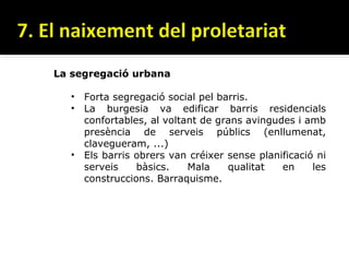 La segregació urbana

  • Forta segregació social pel barris.
  • La burgesia va edificar barris residencials
    confortables, al voltant de grans avingudes i amb
    presència de serveis públics (enllumenat,
    clavegueram, ...)
  • Els barris obrers van créixer sense planificació ni
    serveis    bàsics.    Mala    qualitat   en     les
    construccions. Barraquisme.
 