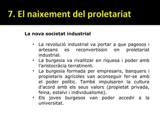 La nova societat industrial

   • La revolució industrial va portar a que pagesos i
     artesans     es    reconvertissin en    proletariat
     industrial.
   • La burgesia va rivalitzar en riquesa i poder amb
     l’aristocràcia terratinent.
   • La burgesia formada per empresaris, banquers i
     propietaris agrícoles van aconseguir fer-se amb
     el poder polític. També impulsaren la cultura
     d’acord amb els seus valors (propietat privada,
     feina, estalvi i individualisme).
   • Els joves burgesos van poder accedir a la
     universitat.
 