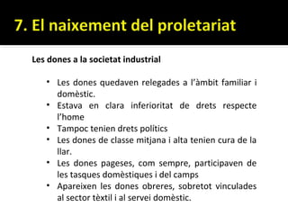Les dones a la societat industrial

   • Les dones quedaven relegades a l’àmbit familiar i
     domèstic.
   • Estava en clara inferioritat de drets respecte
     l’home
   • Tampoc tenien drets polítics
   • Les dones de classe mitjana i alta tenien cura de la
     llar.
   • Les dones pageses, com sempre, participaven de
     les tasques domèstiques i del camps
   • Apareixen les dones obreres, sobretot vinculades
     al sector tèxtil i al servei domèstic.
 