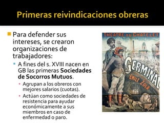  Para defender sus
 intereses, se crearon
 organizaciones de
 trabajadores:
  A fines del s. XVIII nacen en
   GB las primeras Sociedades
   de Socorros Mutuos.
   ▪ Agrupan a los obreros con
     mejores salarios (cuotas).
   ▪ Actúan como sociedades de
     resistencia para ayudar
     económicamente a sus
     miembros en caso de
     enfermedad o paro.
 