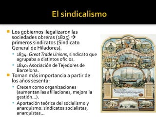    Los gobiernos ilegalizaron las
    sociedades obreras (1825) 
    primeros sindicatos (Sindicato
    General de Hiladores).
     1834: Great Trade Unions, sindicato que
      agrupaba a distintos oficios.
     1840: Asociación de Tejedores de
      Barcelona.
   Toman más importancia a partir de
    los años sesenta:
     Crecen como organizaciones
      (aumentan las afiliaciones, mejora la
      gestión…).
     Aportación teórica del socialismo y
      anarquismo: sindicatos socialistas,
      anarquistas…
 