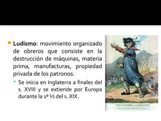    Ludismo: movimiento organizado
    de obreros que consiste en la
    destrucción de máquinas, materia
    prima, manufacturas, propiedad
    privada de los patronos.
     Se inicia en Inglaterra a finales del
      s. XVIII y se extiende por Europa
      durante la 1ª ½ del s. XIX.
 
