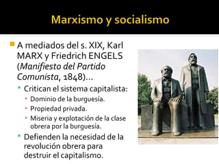  A mediados del s. XIX, Karl
 MARX y Friedrich ENGELS
 (Manifiesto del Partido
 Comunista, 1848)…
   Critican el sistema capitalista:
    ▪ Dominio de la burguesía.
    ▪ Propiedad privada.
    ▪ Miseria y explotación de la clase
      obrera por la burguesía.
   Defienden la necesidad de la
    revolución obrera para
    destruir el capitalismo.
 
