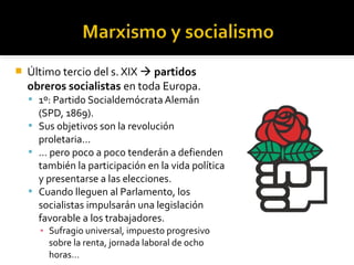    Último tercio del s. XIX  partidos
    obreros socialistas en toda Europa.
     1º: Partido Socialdemócrata Alemán
      (SPD, 1869).
     Sus objetivos son la revolución
      proletaria…
     … pero poco a poco tenderán a defienden
      también la participación en la vida política
      y presentarse a las elecciones.
     Cuando lleguen al Parlamento, los
      socialistas impulsarán una legislación
      favorable a los trabajadores.
      ▪ Sufragio universal, impuesto progresivo
        sobre la renta, jornada laboral de ocho
        horas…
 