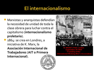 Marxistas y anarquistas defendían
  la necesidad de unidad de toda la
  clase obrera para luchar contra el
  capitalismo (internacionalismo
  proletario).
 1864: se crea en Londres, a
  iniciativa de K. Marx, la
  Asociación Internacional de
  Trabajadores (AIT o Primera
  Internacional).
 