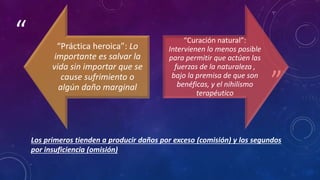 ”
“
Los primeros tienden a producir daños por exceso (comisión) y los segundos
por insuficiencia (omisión)
“Práctica heroica”: Lo
importante es salvar la
vida sin importar que se
cause sufrimiento o
algún daño marginal
“Curación natural”:
Intervienen lo menos posible
para permitir que actúen las
fuerzas de la naturaleza ,
bajo la premisa de que son
benéficas, y el nihilismo
terapéutico
 