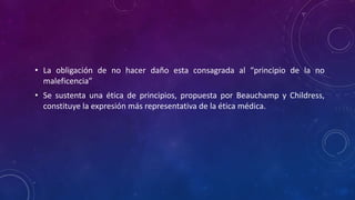 • La obligación de no hacer daño esta consagrada al “principio de la no
maleficencia”
• Se sustenta una ética de principios, propuesta por Beauchamp y Childress,
constituye la expresión más representativa de la ética médica.
 