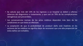 • Se calcula que más del 13% de los ingresos a un hospital se deben a efectos
adversos del diagnóstico o tratamiento, y que casi un 70% de las complicaciones
iatrogénicas son prevenibles.
• Las consecuencias nocivas de los actos médicos dependen más bien de las
condiciones en que éstos se efectúan.
• La aceptación de que la probabilidad de producir daño está implícita en las
acciones de los médicos no significa dejar de reconocer que una alta proporción de
estos daños son evitables.
 