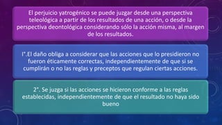 El perjuicio yatrogénico se puede juzgar desde una perspectiva
teleológica a partir de los resultados de una acción, o desde la
perspectiva deontológica considerando sólo la acción misma, al margen
de los resultados.
I°.El daño obliga a considerar que las acciones que lo presidieron no
fueron éticamente correctas, independientemente de que si se
cumplirán o no las reglas y preceptos que regulan ciertas acciones.
2°. Se juzga si las acciones se hicieron conforme a las reglas
establecidas, independientemente de que el resultado no haya sido
bueno
 