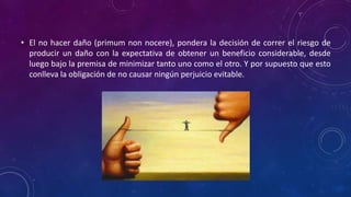• El no hacer daño (primum non nocere), pondera la decisión de correr el riesgo de
producir un daño con la expectativa de obtener un beneficio considerable, desde
luego bajo la premisa de minimizar tanto uno como el otro. Y por supuesto que esto
conlleva la obligación de no causar ningún perjuicio evitable.
 