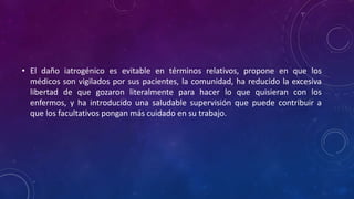 • El daño iatrogénico es evitable en términos relativos, propone en que los
médicos son vigilados por sus pacientes, la comunidad, ha reducido la excesiva
libertad de que gozaron literalmente para hacer lo que quisieran con los
enfermos, y ha introducido una saludable supervisión que puede contribuir a
que los facultativos pongan más cuidado en su trabajo.
 