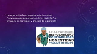 • La mejor actitud que se puede adoptar ante el
“movimiento de emancipación de los pacientes”, es
arraigarse en los valores y principio de la profesión
 