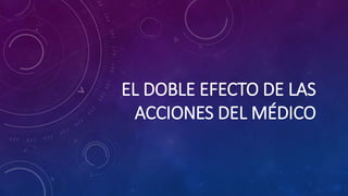 EL DOBLE EFECTO DE LAS
ACCIONES DEL MÉDICO
 