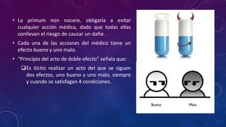 • La primum non nocere, obligaría a evitar
cualquier acción médica, dado que todas ellas
conllevan el riesgo de causar un daño .
• Cada una de las acciones del médico tiene un
efecto bueno y uno malo.
• “Principio del acto de doble efecto” señala que:
Es ilícito realizar un acto del que se siguen
dos efectos, uno bueno y uno malo, siempre
y cuando se satisfagan 4 condiciones.
 