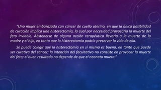 “Una mujer embarazada con cáncer de cuello uterino, en que la única posibilidad
de curación implica una histerectomía, la cual por necesidad provocaría la muerte del
feto inviable. Abstenerse de alguna acción terapéutica llevaría a la muerte de la
madre y el hijo, en tanto que la histerectomía podría preservar la vida de ella.
Se puede colegir que la histerectomía en sí misma es buena, en tanto que puede
ser curativa del cáncer; la intención del facultativo no consiste en provocar la muerte
del feto; el buen resultado no depende de que el neonato muera.”
 