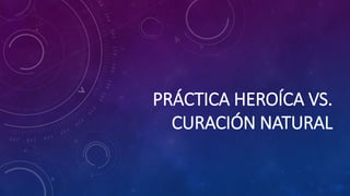 PRÁCTICA HEROÍCA VS.
CURACIÓN NATURAL
 