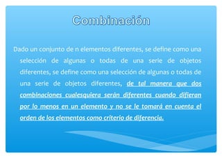 Dado un conjunto de n elementos diferentes, se define como una
selección de algunas o todas de una serie de objetos
diferentes, se define como una selección de algunas o todas de
una serie de objetos diferentes, de tal manera que dos
combinaciones cualesquiera serán diferentes cuando difieran
por lo menos en un elemento y no se le tomará en cuenta el
orden de los elementos como criterio de diferencia.

 