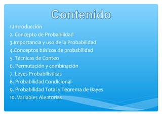 1.Introducción
2. Concepto de Probabilidad
3.Importancia y uso de la Probabilidad
4.Conceptos básicos de probabilidad
5. Técnicas de Conteo
6. Permutación y combinación
7. Leyes Probabilísticas
8. Probabilidad Condicional
9. Probabilidad Total y Teorema de Bayes
10. Variables Aleatorias

 