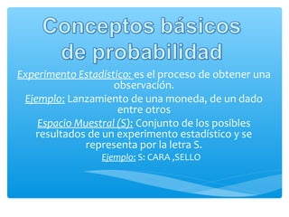 Experimento Estadístico: es el proceso de obtener una
observación.
Ejemplo: Lanzamiento de una moneda, de un dado
entre otros
Espacio Muestral (S): Conjunto de los posibles
resultados de un experimento estadístico y se
representa por la letra S.
Ejemplo: S: CARA ,SELLO

 