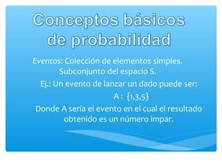 Eventos: Colección de elementos simples.
Subconjunto del espacio S.
Ej.: Un evento de lanzar un dado puede ser:
A : {1,3,5}
Donde A sería el evento en el cual el resultado
obtenido es un número impar.

 