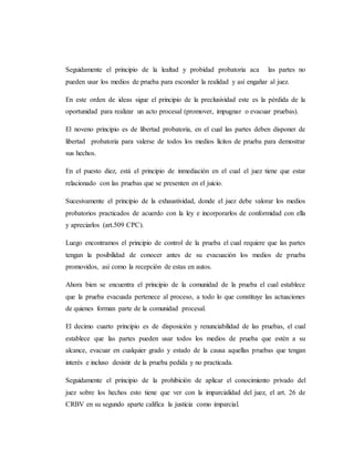 Seguidamente el principio de la lealtad y probidad probatoria aca las partes no
pueden usar los medios de prueba para esconder la realidad y así engañar al juez.
En este orden de ideas sigue el principio de la preclusividad este es la pérdida de la
oportunidad para realizar un acto procesal (promover, impugnar o evacuar pruebas).
El noveno principio es de libertad probatoria, en el cual las partes deben disponer de
libertad probatoria para valerse de todos los medios lícitos de prueba para demostrar
sus hechos.
En el puesto diez, está el principio de inmediación en el cual el juez tiene que estar
relacionado con las pruebas que se presenten en el juicio.
Sucesivamente el principio de la exhaustividad, donde el juez debe valorar los medios
probatorios practicados de acuerdo con la ley e incorporarlos de conformidad con ella
y apreciarlos (art.509 CPC).
Luego encontramos el principio de control de la prueba el cual requiere que las partes
tengan la posibilidad de conocer antes de su evacuación los medios de prueba
promovidos, así como la recepción de estas en autos.
Ahora bien se encuentra el principio de la comunidad de la prueba el cual establece
que la prueba evacuada pertenece al proceso, a todo lo que constituye las actuaciones
de quienes forman parte de la comunidad procesal.
El decimo cuarto principio es de disposición y renunciabilidad de las pruebas, el cual
establece que las partes pueden usar todos los medios de prueba que estén a su
alcance, evacuar en cualquier grado y estado de la causa aquellas pruebas que tengan
interés e incluso desistir de la prueba pedida y no practicada.
Seguidamente el principio de la prohibición de aplicar el conocimiento privado del
juez sobre los hechos esto tiene que ver con la imparcialidad del juez, el art. 26 de
CRBV en su segundo aparte califica la justicia como imparcial.
 