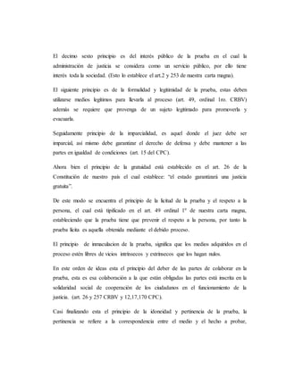 El decimo sexto principio es del interés público de la prueba en el cual la
administración de justicia se considera como un servicio público, por ello tiene
interés toda la sociedad. (Esto lo establece el art.2 y 253 de nuestra carta magna).
El siguiente principio es de la formalidad y legitimidad de la prueba, estas deben
utilizarse medios legítimos para llevarla al proceso (art. 49, ordinal 1ro. CRBV)
además se requiere que provenga de un sujeto legitimado para promoverla y
evacuarla.
Seguidamente principio de la imparcialidad, es aquel donde el juez debe ser
imparcial, así mismo debe garantizar el derecho de defensa y debe mantener a las
partes en igualdad de condiciones (art. 15 del CPC).
Ahora bien el principio de la gratuidad está establecido en el art. 26 de la
Constitución de nuestro país el cual establece: “el estado garantizará una justicia
gratuita”.
De este modo se encuentra el principio de la licitud de la prueba y el respeto a la
persona, el cual está tipificado en el art. 49 ordinal 1º de nuestra carta magna,
estableciendo que la prueba tiene que prevenir el respeto a la persona, por tanto la
prueba lícita es aquella obtenida mediante el debido proceso.
El principio de inmaculacion de la prueba, significa que los medios adquiridos en el
proceso estén libres de vicios intrínsecos y extrínsecos que los hagan nulos.
En este orden de ideas esta el principio del deber de las partes de colaborar en la
prueba, esta es esa colaboración a la que están obligadas las partes está inscrita en la
solidaridad social de cooperación de los ciudadanos en el funcionamiento de la
justicia. (art. 26 y 257 CRBV y 12,17,170 CPC).
Casi finalizando esta el principio de la idoneidad y pertinencia de la prueba, la
pertinencia se refiere a la correspondencia entre el medio y el hecho a probar,
 