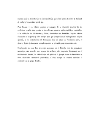 mientras que la idoneidad es la correspondencia que existe entre el medio, la finalidad
de probar y lo permitido por la ley.
Para finalizar y por ultimo tenemos el principio de la obtención coactiva de los
medios de prueba, este permite al juez el tener acceso a archivos públicos y privados,
a la exhibición de documentos y libros, allanamiento de inmuebles, imponer ciertas
coacciones a las partes y a los testigos para que comparezcan a interrogatorios. así por
ejemplo, la no contestación del demandado tiene un efecto de “confesión ficta”, el
silencio frente al documento privado opuesto se le tendrá como reconocido, etc.
Concluyendo así que Los principios generales en el Derecho son los enunciados
normativos más generales que, a pesar de no haber sido integrados formalmente en el
ordenamiento jurídico, se entiende que son parte de él, porque sirven de fundamento a
otros enunciados normativos particulares, o bien recogen de manera abstracta el
contenido de un grupo de ellos.
 