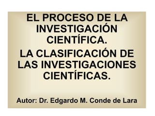 EL PROCESO DE LA
INVESTIGACIÓN
CIENTÍFICA.
LA CLASIFICACIÓN DE
LAS INVESTIGACIONES
CIENTÍFICAS.
Autor: Dr. Edgardo M. Conde de Lara
 