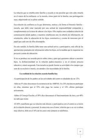La relación que se entabla entre familia y escuela es tan peculiar que sólo cabe situarla
en el marco de la confianza- es la escuela, corno parte de la familia, una prolongación
suya, adquiriendo así su pleno sentido.

Esa relación de confianza es la que determina, matiza y da forma al binomio familia -
escuela, que debe estar marcado por una actitud de responsabilidad compartida y
complementaria en la tarea de educar a los hijos. Ello implica una verdadera relación de
comunicación donde padres y maestros establezcan una vía abierta de información, de
orientación, sobre la educación de los hijos, constructiva y exenta de tensiones por el
papel que cada uno de ellos desempeña.

En este sentido, la familia debe tener una actitud activa y participativa, más allá de las
aportaciones puntuales de información sobre los hijos, en la medida que lo requieran los
proyecto común de educación.

Si no se produce ese acuerdo previo sobre cómo y para qué queremos educar a nuestros
hijos, la disfuncionalidad en la relación padres-maestros y en el mismo proceso
educativo, estará asegurada. Una escuela no puede limitar su actividad a los campos que
sean de su exclusivo interés, sin atender a las necesidades de la familia.

       La realidad de la relación escuela-familia hoy

-La participación de los padres en las actividades del centro es alrededor de un 12%.

-Sólo un 5% dice desconocer la existencia de las AMPAS. Un 35% declara no participar
en ellas, mientras que el 52% sólo paga las cuotas y el 14% afirma participar
activamente.

-Sobre el Consejo Escolar, el 58% dice desconocer el funcionamiento de éste y un 40%
no sabe que existe.

-El 82% manifiesta que su relación más directa y participativa con el centro es a través
de la relación directa y personal, la entrevista con el tutor; relación que a su vez evalúan
muy efectiva. Sólo en el 16% de los casos este contacto es telefónico.




                                                                                       10
 