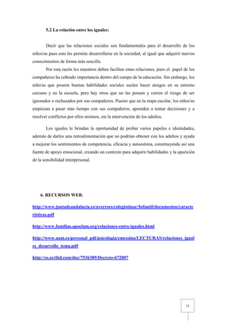 5.2 La relación entre los iguales:


       Decir que las relaciones sociales son fundamentales para el desarrollo de los
niños/as pues esto les permite desarrollarse en la sociedad, al igual que adquirir nuevos
conocimientos de forma más sencilla.
       Por esta razón los maestros deben facilitar estas relaciones, pues el papel de los
compañeros ha cobrado importancia dentro del campo de la educación. Sin embargo, los
niño/as que poseen buenas habilidades sociales suelen hacer amigos en su entorno
cercano y en la escuela, pero hay otros que no las poseen y corren el riesgo de ser
ignorados o rechazados por sus compañeros. Puesto que en la etapa escolar, los niños/as
empiezan a pasar más tiempo con sus compañeros, aprenden a tomar decisiones y a
resolver conflictos por ellos mismos, sin la intervención de los adultos.

       Los iguales le brindan la oportunidad de probar varios papeles e identidades,
además de darles una retroalimentación que no podrían obtener con los adultos y ayuda
a mejorar los sentimientos de competencia, eficacia y autoestima, constituyendo así una
fuente de apoyo emocional, creando un contexto para adquirir habilidades y la aparición
de la sensibilidad interpersonal.




    6. RECURSOS WEB.

http://www.juntadeandalucia.es/averroes/colegiotinar/Infantil/documentos/caracte
risticas.pdf

http://www.familias.apoclam.org/relaciones-entre-iguales.html

http://www.uam.es/personal_pdi/psicologia/cmessina/LECTURAS/relaciones_igual
es_desarrollo_tema.pdf

http://es.scribd.com/doc/7536389/Decreto-672007




                                                                                    11
 