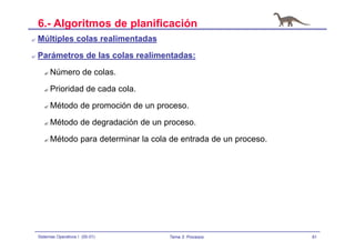 81Sistemas Operativos I (00-01) Tema 3: Procesos
6.- Algoritmos de planificación
? Múltiples colas realimentadas
? Parámetros de las colas realimentadas:
? Número de colas.
? Prioridad de cada cola.
? Método de promoción de un proceso.
? Método de degradación de un proceso.
? Método para determinar la cola de entrada de un proceso.
 