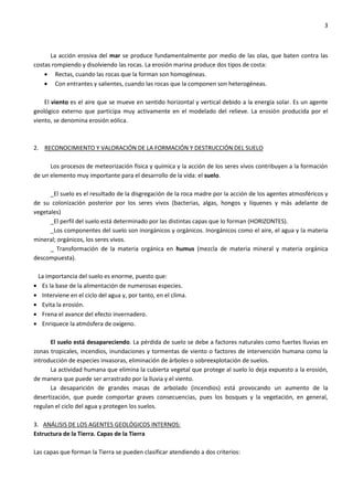 3
La acción erosiva del mar se produce fundamentalmente por medio de las olas, que baten contra las
costas rompiendo y disolviendo las rocas. La erosión marina produce dos tipos de costa:
Rectas, cuando las rocas que la forman son homogéneas.
Con entrantes y salientes, cuando las rocas que la componen son heterogéneas.
El viento es el aire que se mueve en sentido horizontal y vertical debido a la energía solar. Es un agente
geológico externo que participa muy activamente en el modelado del relieve. La erosión producida por el
viento, se denomina erosión eólica.
2. RECONOCIMIENTO Y VALORACIÓN DE LA FORMACIÓN Y DESTRUCCIÓN DEL SUELO
Los procesos de meteorización física y química y la acción de los seres vivos contribuyen a la formación
de un elemento muy importante para el desarrollo de la vida: el suelo.
_El suelo es el resultado de la disgregación de la roca madre por la acción de los agentes atmosféricos y
de su colonización posterior por los seres vivos (bacterias, algas, hongos y líquenes y más adelante de
vegetales)
_El perfil del suelo está determinado por las distintas capas que lo forman (HORIZONTES).
_Los componentes del suelo son inorgánicos y orgánicos. Inorgánicos como el aire, el agua y la materia
mineral; orgánicos, los seres vivos.
_ Transformación de la materia orgánica en humus (mezcla de materia mineral y materia orgánica
descompuesta).
La importancia del suelo es enorme, puesto que:
Es la base de la alimentación de numerosas especies.
Interviene en el ciclo del agua y, por tanto, en el clima.
Evita la erosión.
Frena el avance del efecto invernadero.
Enriquece la atmósfera de oxígeno.
El suelo está desapareciendo. La pérdida de suelo se debe a factores naturales como fuertes lluvias en
zonas tropicales, incendios, inundaciones y tormentas de viento o factores de intervención humana como la
introducción de especies invasoras, eliminación de árboles o sobreexplotación de suelos.
La actividad humana que elimina la cubierta vegetal que protege al suelo lo deja expuesto a la erosión,
de manera que puede ser arrastrado por la lluvia y el viento.
La desaparición de grandes masas de arbolado (incendios) está provocando un aumento de la
desertización, que puede comportar graves consecuencias, pues los bosques y la vegetación, en general,
regulan el ciclo del agua y protegen los suelos.
3. ANÁLISIS DE LOS AGENTES GEOLÓGICOS INTERNOS:
Estructura de la Tierra. Capas de la Tierra
Las capas que forman la Tierra se pueden clasificar atendiendo a dos criterios:
 