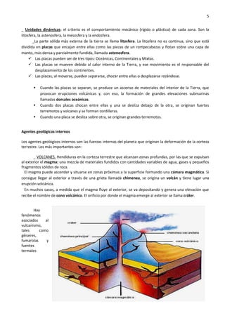 5
_ Unidades dinámicas: el criterio es el comportamiento mecánico (rígido o plástico) de cada zona. Son la
litosfera, la astenosfera, la mesosfera y la endosfera.
_La parte sólida más externa de la tierra se llama litosfera. La litosfera no es continua, sino que está
dividida en placas que encajan entre ellas como las piezas de un rompecabezas y flotan sobre una capa de
manto, más densa y parcialmente fundida, llamada astenosfera.
 Las placas pueden ser de tres tipos: Oceánicas, Continentales y Mixtas.
 Las placas se mueven debido al calor interno de la Tierra, y ese movimiento es el responsable del
desplazamiento de los continentes.
 Las placas, al moverse, pueden separarse, chocar entre ellas o desplazarse rozándose.
 Cuando las placas se separan, se produce un ascenso de materiales del interior de la Tierra, que
provocan erupciones volcánicas y, con eso, la formación de grandes elevaciones submarinas
llamadas dorsales oceánicas.
 Cuando dos placas chocan entre ellas y una se desliza debajo de la otra, se originan fuertes
terremotos y volcanes y se forman cordilleras.
 Cuando una placa se desliza sobre otra, se originan grandes terremotos.
Agentes geológicos internos
Los agentes geológicos internos son las fuerzas internas del planeta que originan la deformación de la corteza
terrestre. Los más importantes son:
_ VOLCANES. Hendiduras en la corteza terrestre que alcanzan zonas profundas, por las que se expulsan
al exterior el magma: una mezcla de materiales fundidos con cantidades variables de agua, gases y pequeños
fragmentos sólidos de roca.
El magma puede ascender y situarse en zonas próximas a la superficie formando una cámara magmática. Si
consigue llegar al exterior a través de una grieta llamada chimenea, se origina un volcán y tiene lugar una
erupción volcánica.
En muchos casos, a medida que el magma fluye al exterior, se va depositando y genera una elevación que
recibe el nombre de cono volcánico. El orificio por donde el magma emerge al exterior se llama cráter.
Hay
fenómenos
asociados al
vulcanismo,
tales como
géiseres,
fumarolas y
fuentes
termales
 