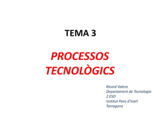 TEMA 3
PROCESSOS
TECNOLÒGICS
Ricard Valero
Departament de Tecnologia
2 ESO
Institut Pons d’Icart
Tarragona
 