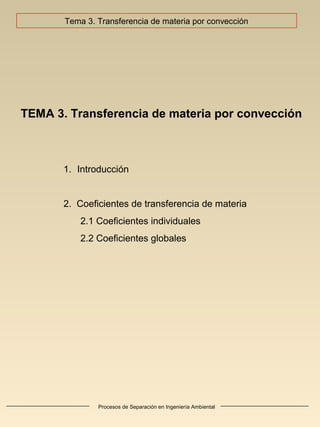 Procesos de Separación en Ingeniería Ambiental
TEMA 3. Transferencia de materia por convección
1. Introducción
2. Coeficientes de transferencia de materia
2.1 Coeficientes individuales
2.2 Coeficientes globales
Tema 3. Transferencia de materia por convección
 